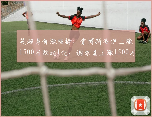 英超身价涨幅榜：索博斯洛伊上涨1500万欧达1亿，谢尔基上涨1500万欧