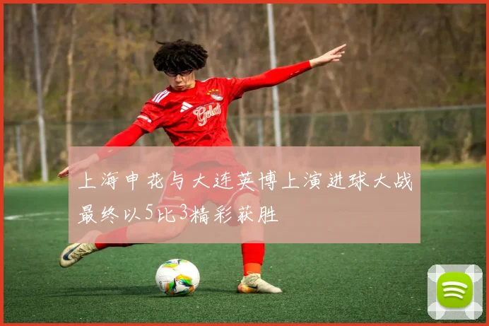 上海申花与大连英博上演进球大战最终以5比3精彩获胜