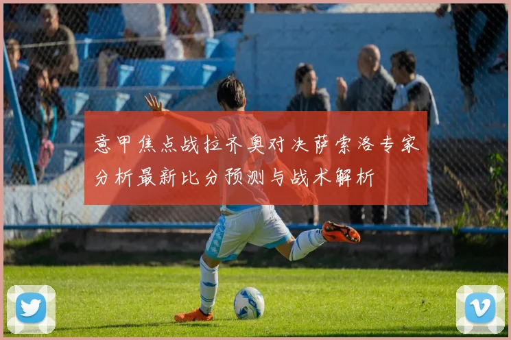 意甲焦点战拉齐奥对决萨索洛专家分析最新比分预测与战术解析