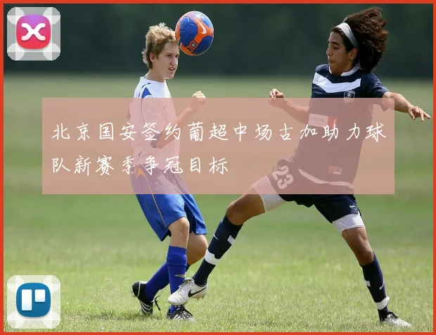 北京国安签约葡超中场古加助力球队新赛季争冠目标