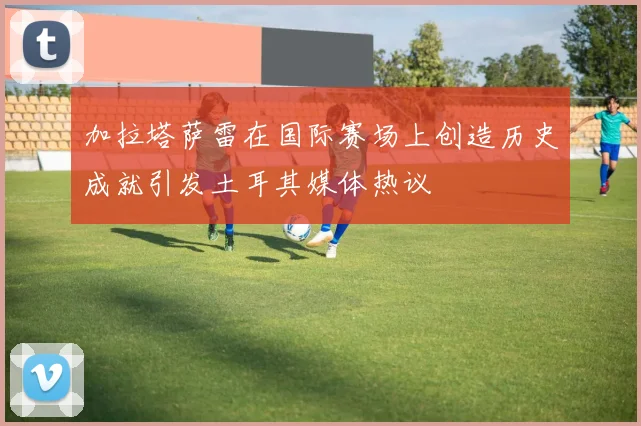 加拉塔萨雷在国际赛场上创造历史成就引发土耳其媒体热议