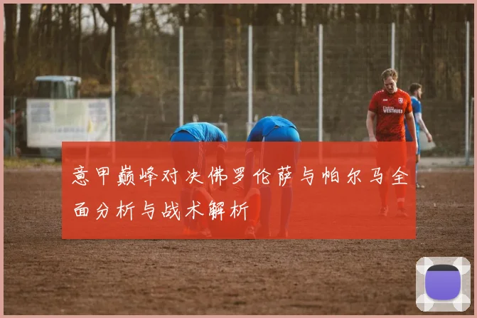 意甲巅峰对决佛罗伦萨与帕尔马全面分析与战术解析