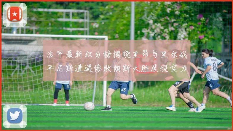 法甲最新积分榜揭晓里昂与里尔战平尼斯遭遇惨败朗斯大胜展现实力